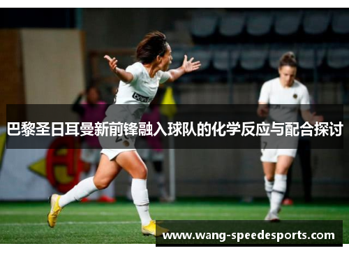 巴黎圣日耳曼新前锋融入球队的化学反应与配合探讨