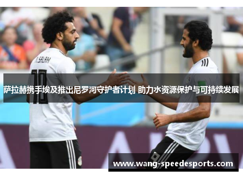 萨拉赫携手埃及推出尼罗河守护者计划 助力水资源保护与可持续发展