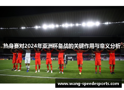 热身赛对2024年亚洲杯备战的关键作用与意义分析