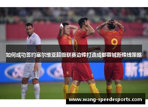 如何成功签约塞尔维亚超级联赛边锋打造成都蓉城新锋线策略