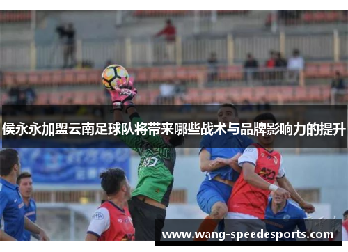 侯永永加盟云南足球队将带来哪些战术与品牌影响力的提升
