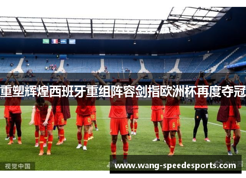 重塑辉煌西班牙重组阵容剑指欧洲杯再度夺冠
