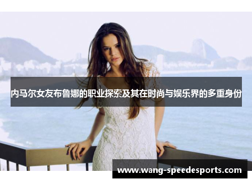 内马尔女友布鲁娜的职业探索及其在时尚与娱乐界的多重身份