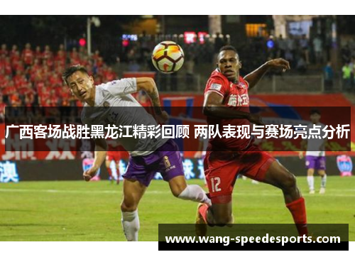 广西客场战胜黑龙江精彩回顾 两队表现与赛场亮点分析
