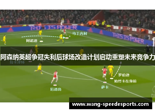 阿森纳英超争冠失利后球场改造计划启动重塑未来竞争力