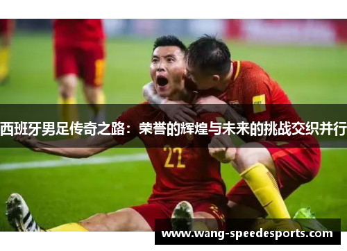 西班牙男足传奇之路：荣誉的辉煌与未来的挑战交织并行