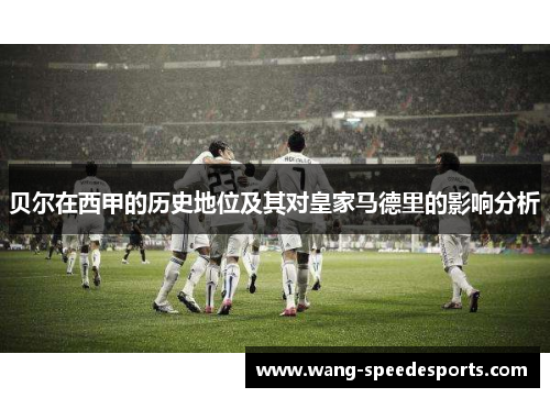 贝尔在西甲的历史地位及其对皇家马德里的影响分析 贝尔在西甲的历史地位及其对皇家马德里的影响分析