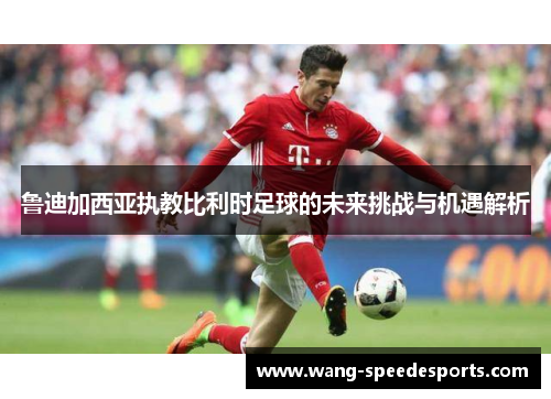 鲁迪加西亚执教比利时足球的未来挑战与机遇解析